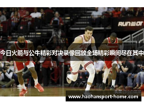 今日火箭与公牛精彩对决录像回放全场精彩瞬间尽在其中